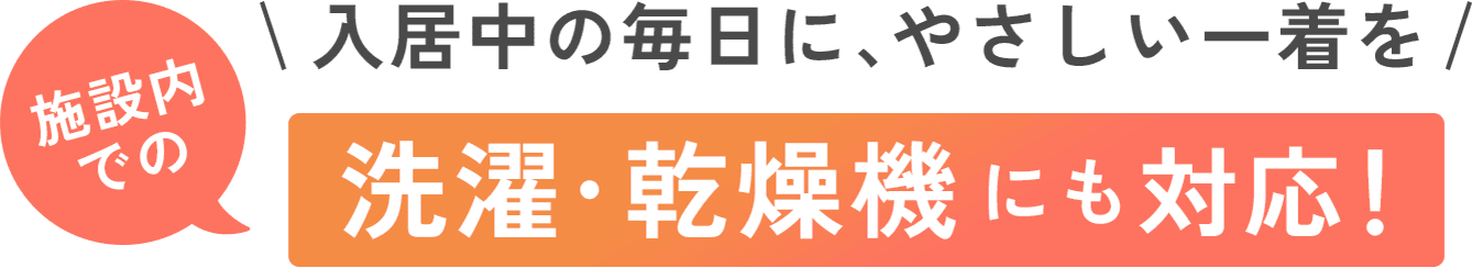 入居中の毎日に、やさしい一着を 施設内での洗濯・乾燥機にも対応！