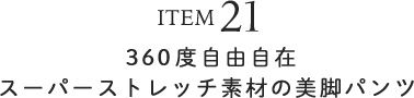 ITEM21 360度自由自在スーパーストレッチ素材の美脚パンツ
